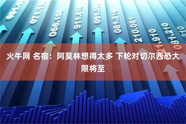 火牛网 名宿：阿莫林想得太多 下轮对切尔西恐大限将至