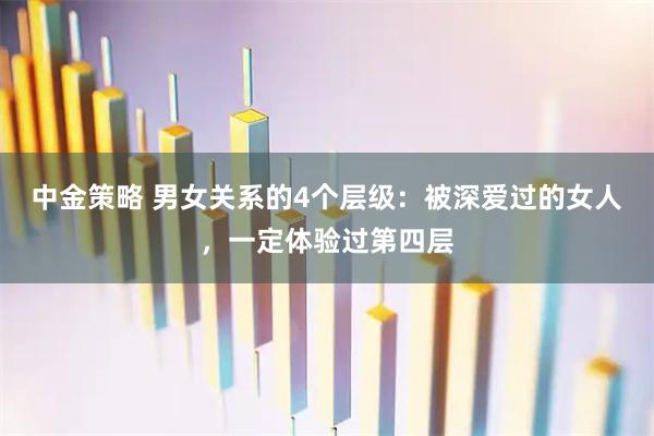 中金策略 男女关系的4个层级：被深爱过的女人，一定体验过第四层