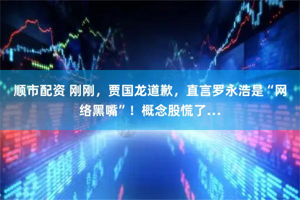 顺市配资 刚刚，贾国龙道歉，直言罗永浩是“网络黑嘴”！概念股慌了…