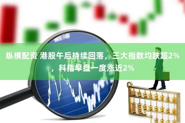 纵横配资 港股午后持续回落，三大指数均跌超2%，科指早盘一度涨近2%
