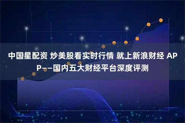 中国星配资 炒美股看实时行情 就上新浪财经 APP——国内五大财经平台深度评测