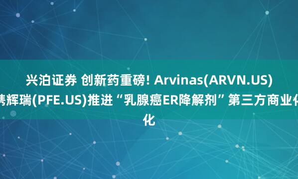 兴泊证券 创新药重磅! Arvinas(ARVN.US)携辉瑞(PFE.US)推进“乳腺癌ER降解剂”第三方商业化