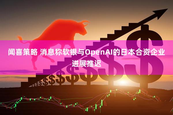 闻喜策略 消息称软银与OpenAI的日本合资企业进展推迟