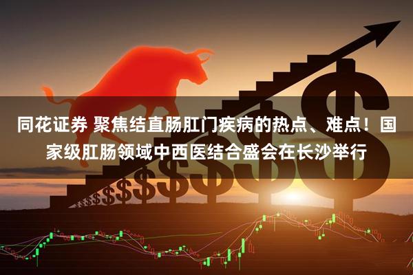同花证券 聚焦结直肠肛门疾病的热点、难点！国家级肛肠领域中西医结合盛会在长沙举行