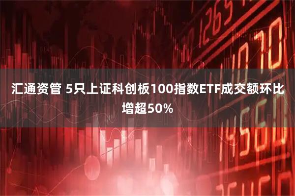 汇通资管 5只上证科创板100指数ETF成交额环比增超50%