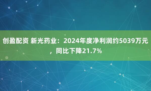创盈配资 新光药业：2024年度净利润约5039万元，同比下降21.7%