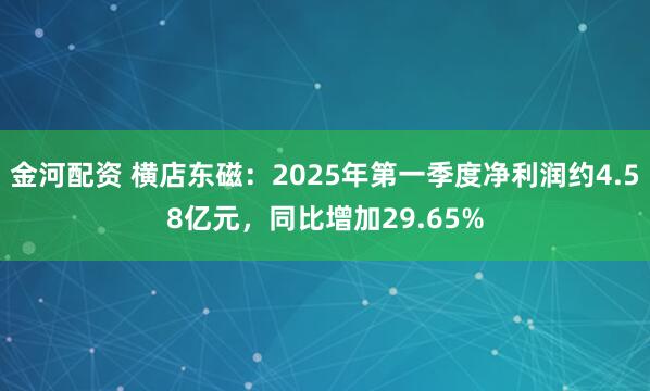 金河配资 横店东磁：2025年第一季度净利润约4.58亿元，同比增加29.65%