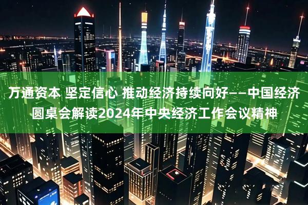 万通资本 坚定信心 推动经济持续向好——中国经济圆桌会解读2024年中央经济工作会议精神