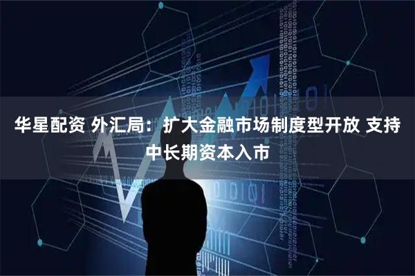 华星配资 外汇局：扩大金融市场制度型开放 支持中长期资本入市