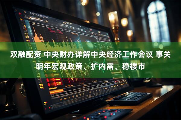 双融配资 中央财办详解中央经济工作会议 事关明年宏观政策、扩内需、稳楼市