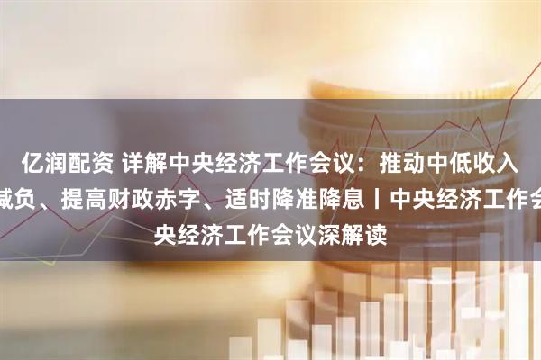 亿润配资 详解中央经济工作会议：推动中低收入群体增收减负、提高财政赤字、适时降准降息丨中央经济工作会议深解读