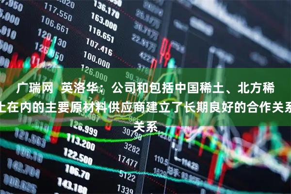 广瑞网  英洛华：公司和包括中国稀土、北方稀土在内的主要原材料供应商建立了长期良好的合作关系