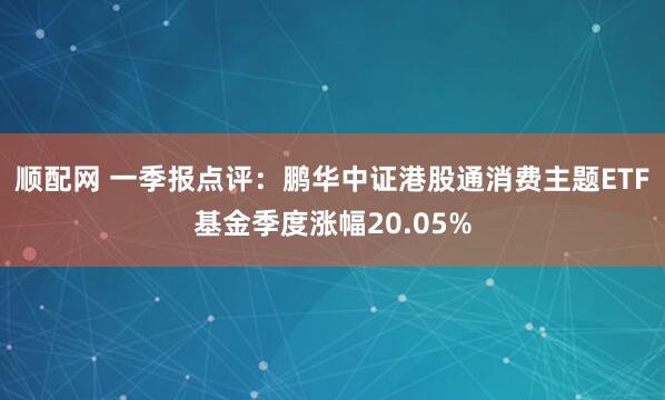 顺配网 一季报点评：鹏华中证港股通消费主题ETF基金季度涨幅20.05%
