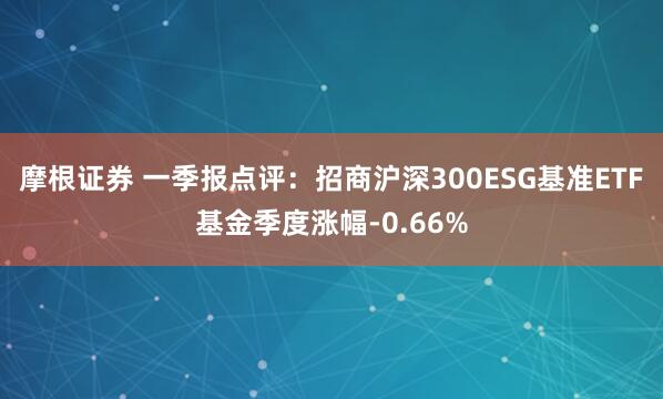 摩根证券 一季报点评：招商沪深300ESG基准ETF基金季度涨幅-0.66%
