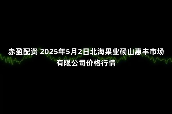 赤盈配资 2025年5月2日北海果业砀山惠丰市场有限公司价格行情