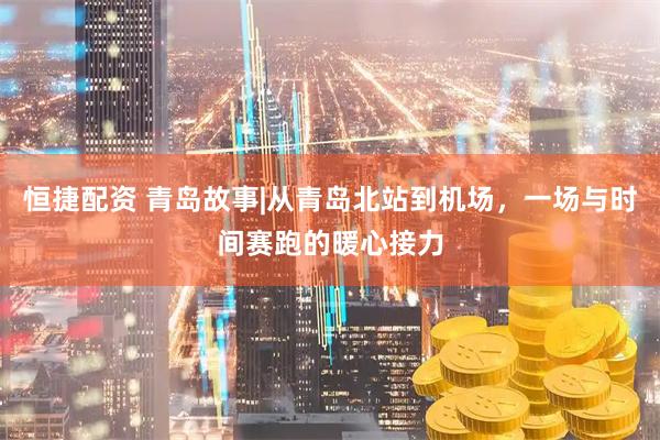 恒捷配资 青岛故事|从青岛北站到机场，一场与时间赛跑的暖心接力
