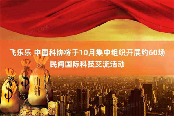 飞乐乐 中国科协将于10月集中组织开展约60场民间国际科技交流活动