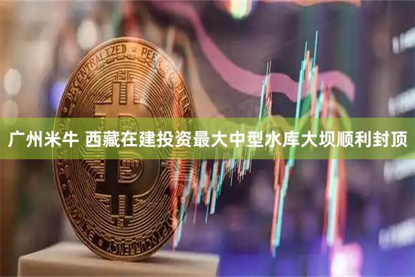 广州米牛 西藏在建投资最大中型水库大坝顺利封顶