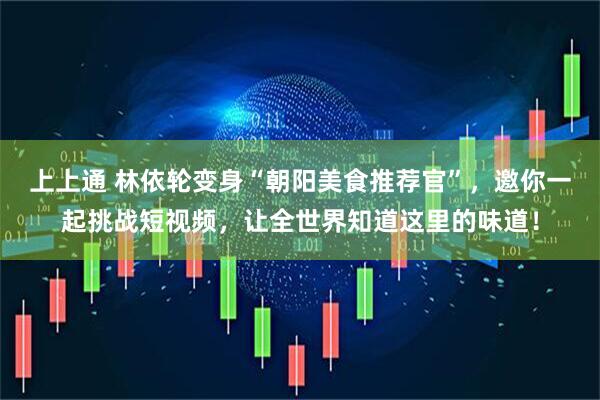 上上通 林依轮变身“朝阳美食推荐官”，邀你一起挑战短视频，让全世界知道这里的味道！