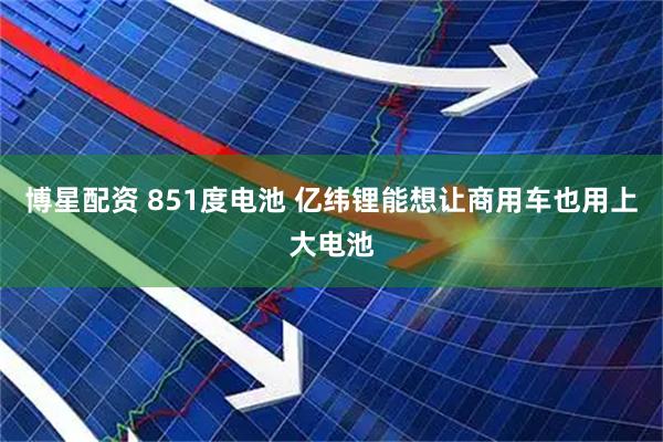 博星配资 851度电池 亿纬锂能想让商用车也用上大电池