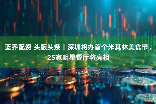 蓝乔配资 头版头条｜深圳将办首个米其林美食节，25家明星餐厅将亮相