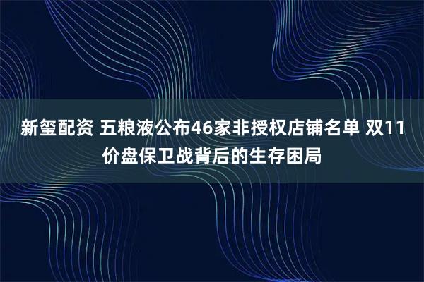 新玺配资 五粮液公布46家非授权店铺名单 双11价盘保卫战背后的生存困局