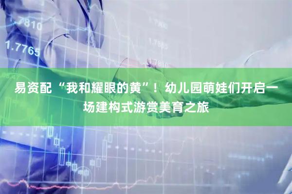 易资配 “我和耀眼的黄”！幼儿园萌娃们开启一场建构式游赏美育之旅