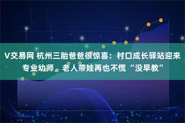 V交易网 杭州三胎爸爸很惊喜：村口成长驿站迎来专业幼师，老人带娃再也不慌 “没早教”
