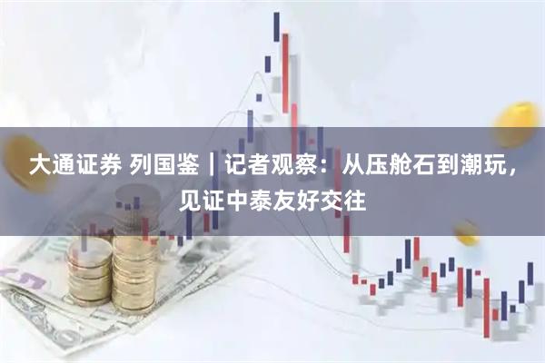 大通证券 列国鉴｜记者观察：从压舱石到潮玩，见证中泰友好交往
