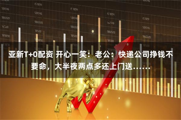 亚新T+0配资 开心一笑：老公：快递公司挣钱不要命，大半夜两点多还上门送……