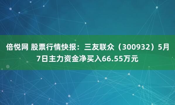 倍悦网 股票行情快报：三友联众（300932）5月7日主力资金净买入66.55万元