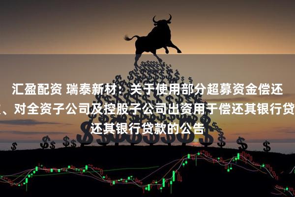 汇盈配资 瑞泰新材：关于使用部分超募资金偿还银行贷款、对全资子公司及控股子公司出资用于偿还其银行贷款的公告