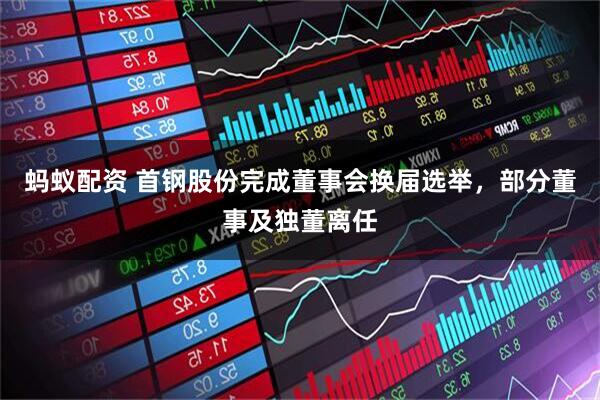 蚂蚁配资 首钢股份完成董事会换届选举，部分董事及独董离任