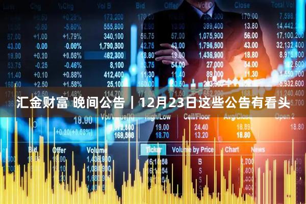 汇金财富 晚间公告｜12月23日这些公告有看头